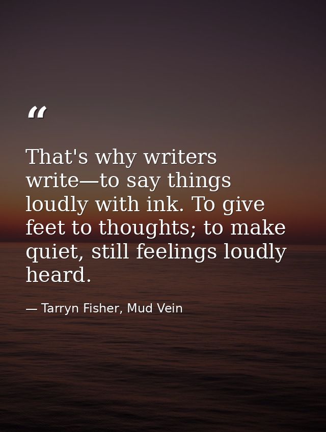 That's why writers write—to say things loudly with ink. To give feet to thoughts; to make quiet, still feelings loudly h — Tarryn Fisher, Mud Vein