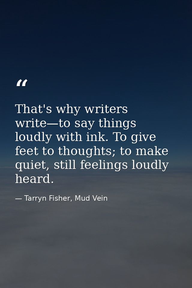That's why writers write—to say things loudly with ink. To give feet to thoughts; to make quiet, still feelings loudly h — Tarryn Fisher, Mud Vein