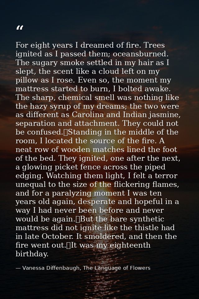 For eight years I dreamed of fire. Trees ignited as I passed them; oceansburned. The sugary smoke settled in my hair as  — Vanessa Diffenbaugh, The Language of Flowers