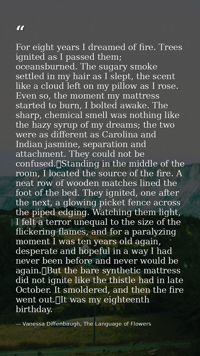 For eight years I dreamed of fire. Trees ignited as I passed them; oceansburned. The sugary smoke settled in my hair as  — Vanessa Diffenbaugh, The Language of Flowers