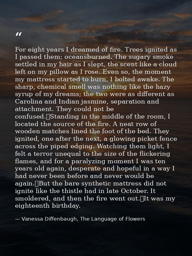 For eight years I dreamed of fire. Trees ignited as I passed them; oceansburned. The sugary smoke settled in my hair as  — Vanessa Diffenbaugh, The Language of Flowers