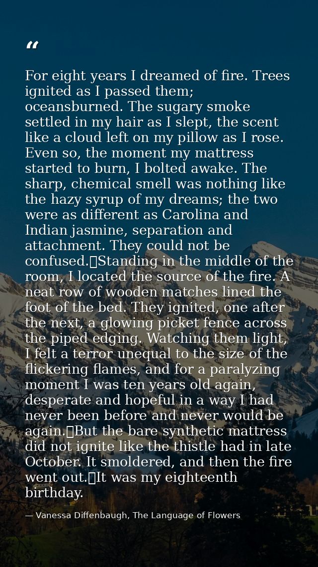 For eight years I dreamed of fire. Trees ignited as I passed them; oceansburned. The sugary smoke settled in my hair as  — Vanessa Diffenbaugh, The Language of Flowers