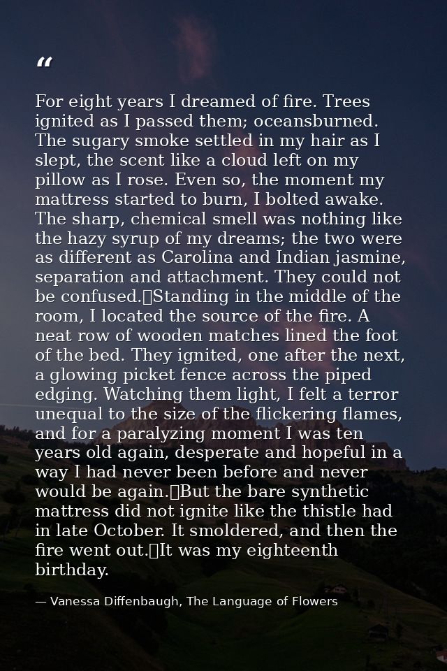For eight years I dreamed of fire. Trees ignited as I passed them; oceansburned. The sugary smoke settled in my hair as  — Vanessa Diffenbaugh, The Language of Flowers