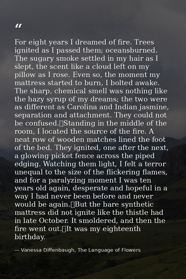 For eight years I dreamed of fire. Trees ignited as I passed them; oceansburned. The sugary smoke settled in my hair as  — Vanessa Diffenbaugh, The Language of Flowers