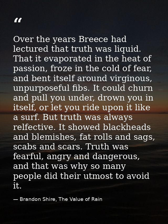 Over the years Breece had lectured that truth was liquid. That it evaporated in the heat of passion, froze in the cold o — Brandon Shire, The Value of Rain