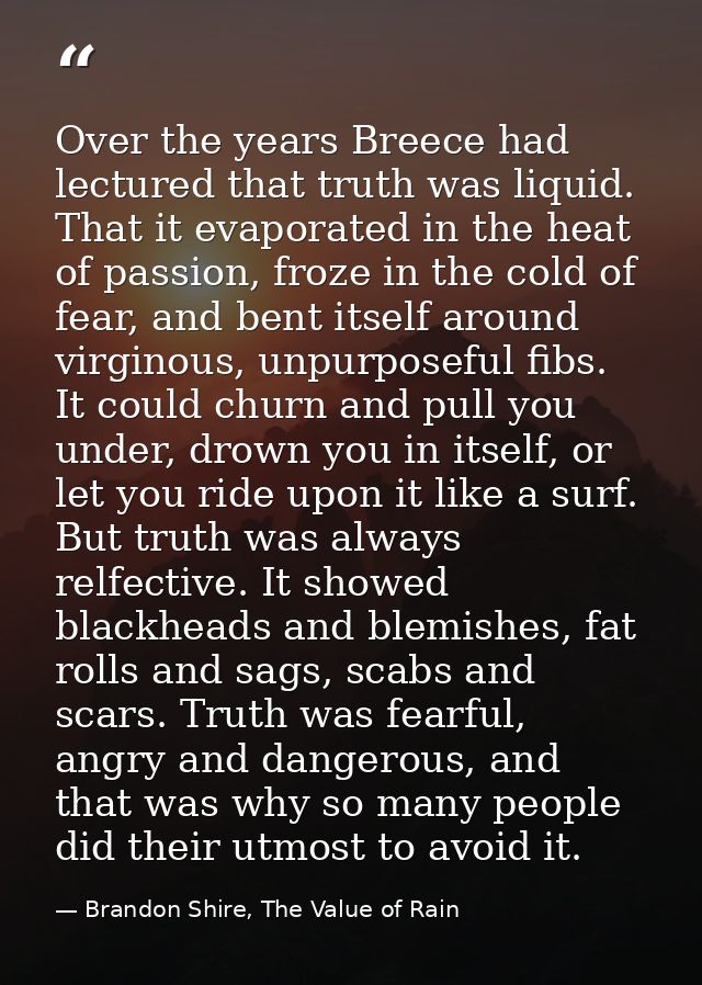 Over the years Breece had lectured that truth was liquid. That it evaporated in the heat of passion, froze in the cold o — Brandon Shire, The Value of Rain