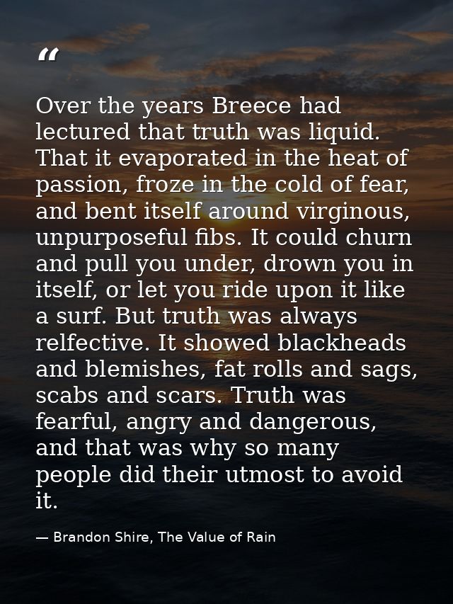 Over the years Breece had lectured that truth was liquid. That it evaporated in the heat of passion, froze in the cold o — Brandon Shire, The Value of Rain