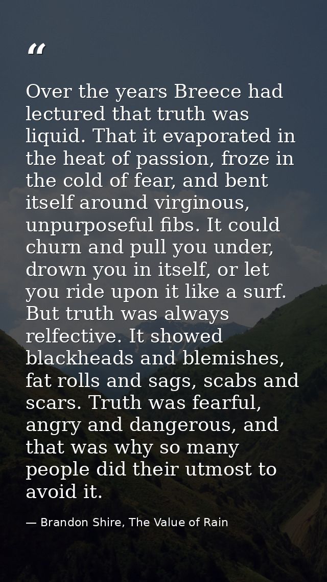 Over the years Breece had lectured that truth was liquid. That it evaporated in the heat of passion, froze in the cold o — Brandon Shire, The Value of Rain