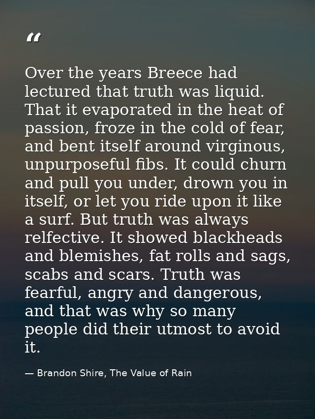 Over the years Breece had lectured that truth was liquid. That it evaporated in the heat of passion, froze in the cold o — Brandon Shire, The Value of Rain