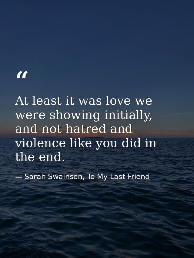 At least it was love we were showing initially, and not hatred and violence like you did in the end. — Sarah Swainson, To My Last Friend