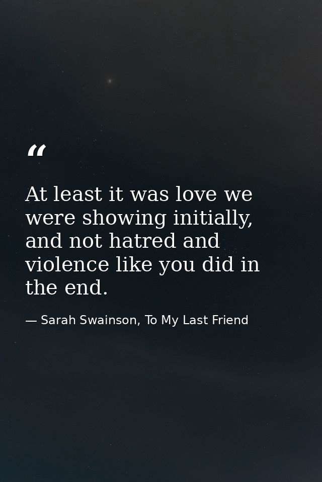 At least it was love we were showing initially, and not hatred and violence like you did in the end. — Sarah Swainson, To My Last Friend