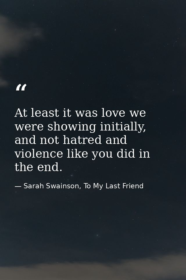 At least it was love we were showing initially, and not hatred and violence like you did in the end. — Sarah Swainson, To My Last Friend