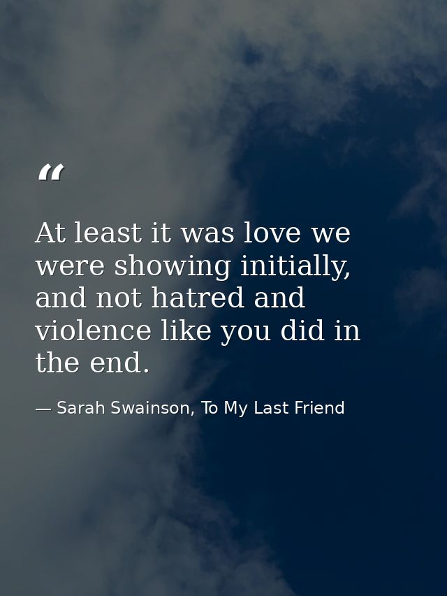 At least it was love we were showing initially, and not hatred and violence like you did in the end. — Sarah Swainson, To My Last Friend