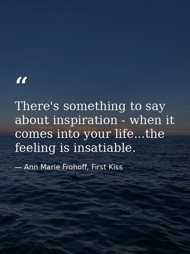 There's something to say about inspiration - when it comes into your life...the feeling is insatiable. — Ann Marie Frohoff, First Kiss