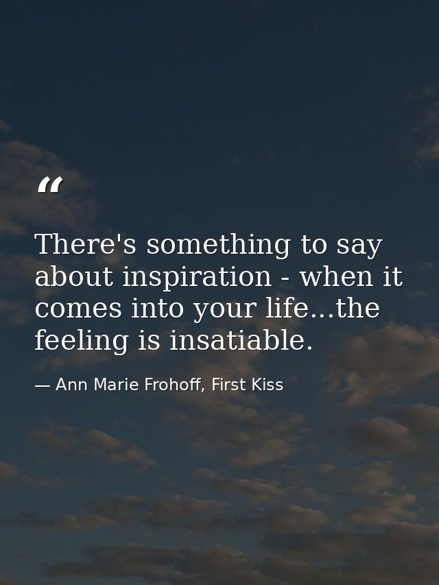 There's something to say about inspiration - when it comes into your life...the feeling is insatiable. — Ann Marie Frohoff, First Kiss