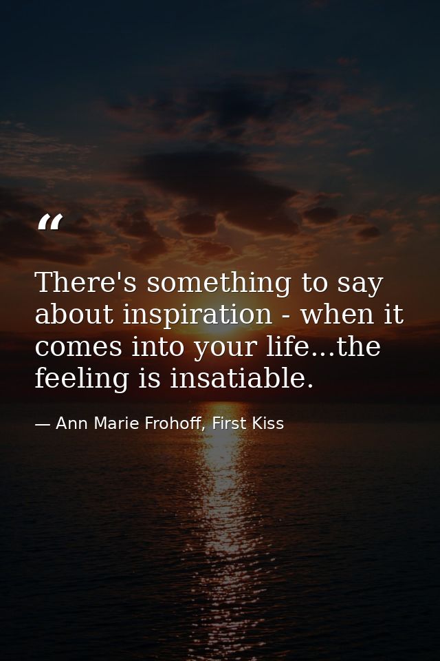 There's something to say about inspiration - when it comes into your life...the feeling is insatiable. — Ann Marie Frohoff, First Kiss