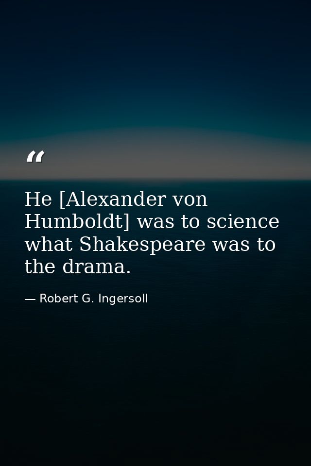 He [Alexander von Humboldt] was to science what Shakespeare was to the drama. — Robert G. Ingersoll