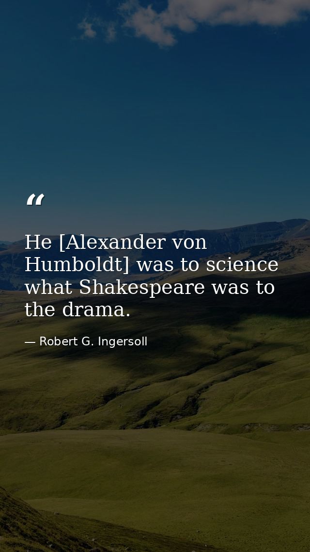 He [Alexander von Humboldt] was to science what Shakespeare was to the drama. — Robert G. Ingersoll