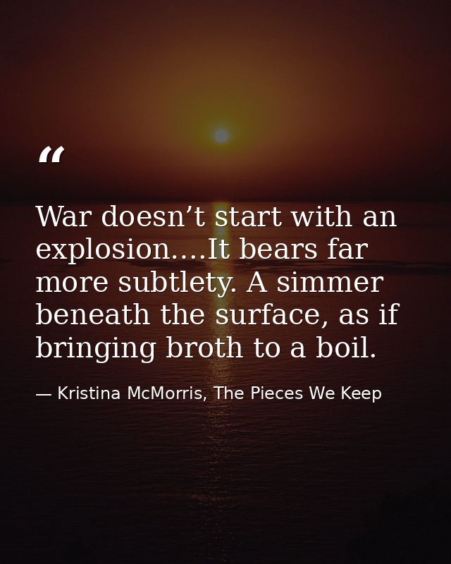 War doesn’t start with an explosion….It bears far more subtlety. A simmer beneath the surface, as if bringing broth to a — Kristina McMorris, The Pieces We Keep