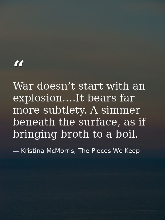 War doesn’t start with an explosion….It bears far more subtlety. A simmer beneath the surface, as if bringing broth to a — Kristina McMorris, The Pieces We Keep
