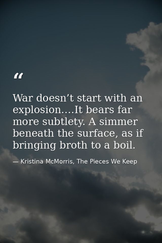 War doesn’t start with an explosion….It bears far more subtlety. A simmer beneath the surface, as if bringing broth to a — Kristina McMorris, The Pieces We Keep