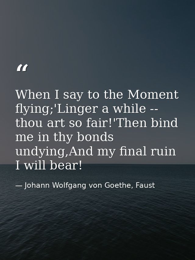 When I say to the Moment flying;'Linger a while -- thou art so fair!'Then bind me in thy bonds undying,And my final ruin — Johann Wolfgang von Goethe, Faust