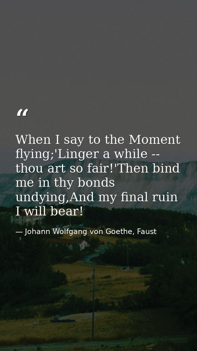 When I say to the Moment flying;'Linger a while -- thou art so fair!'Then bind me in thy bonds undying,And my final ruin — Johann Wolfgang von Goethe, Faust