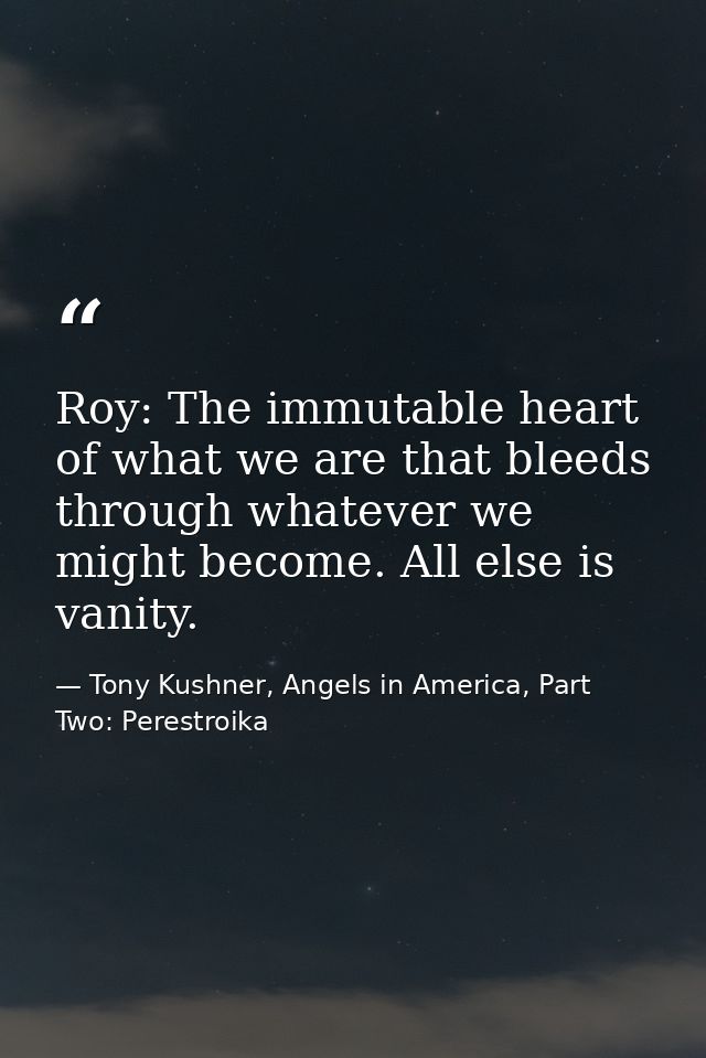 Roy: The immutable heart of what we are that bleeds through whatever we might become. All else is vanity. — Tony Kushner, Angels in America, Part Two: Perestroika