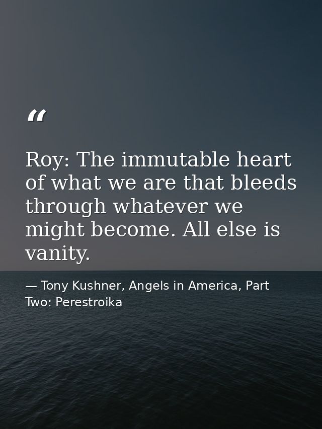 Roy: The immutable heart of what we are that bleeds through whatever we might become. All else is vanity. — Tony Kushner, Angels in America, Part Two: Perestroika