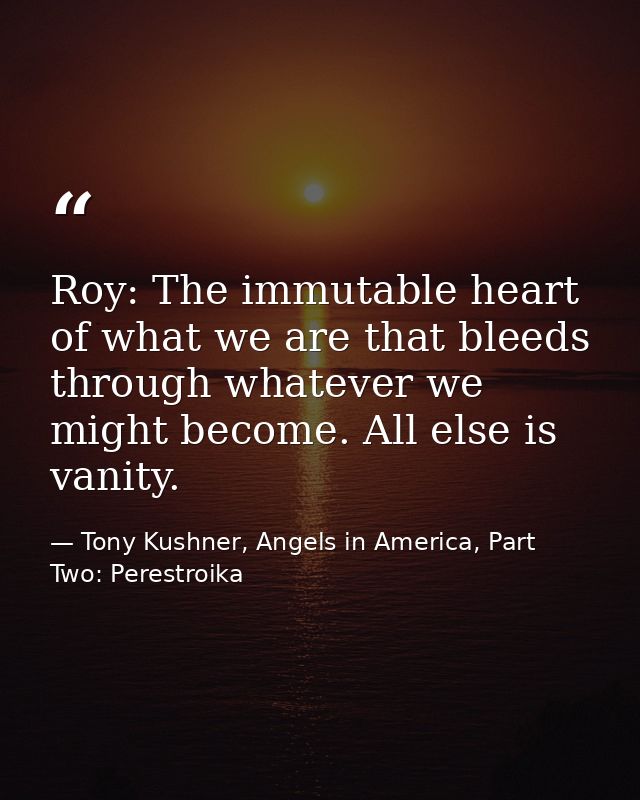 Roy: The immutable heart of what we are that bleeds through whatever we might become. All else is vanity. — Tony Kushner, Angels in America, Part Two: Perestroika