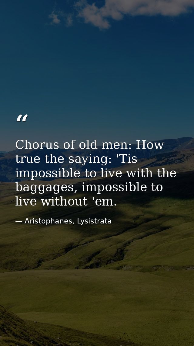 Chorus of old men: How true the saying: 'Tis impossible to live with the baggages, impossible to live without 'em. — Aristophanes, Lysistrata