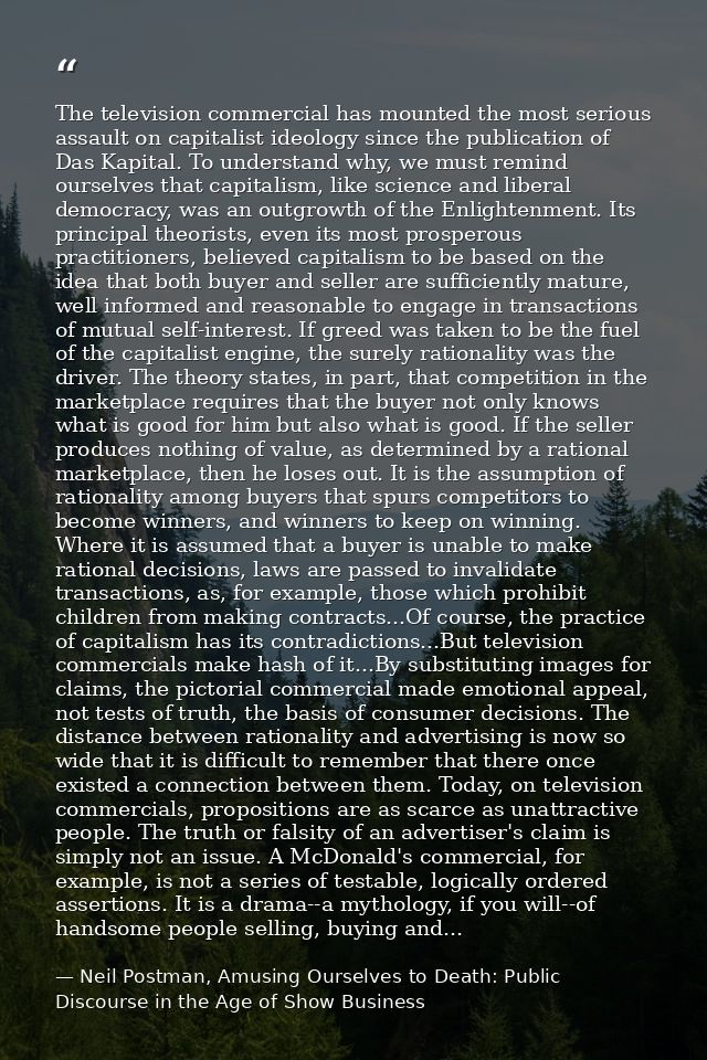 The television commercial has mounted the most serious assault on capitalist ideology since the publication of Das Kapit — Neil Postman, Amusing Ourselves to Death: Public Discourse in the Age of Show Business