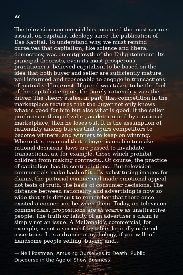The television commercial has mounted the most serious assault on capitalist ideology since the publication of Das Kapit — Neil Postman, Amusing Ourselves to Death: Public Discourse in the Age of Show Business