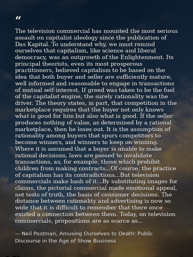 The television commercial has mounted the most serious assault on capitalist ideology since the publication of Das Kapit — Neil Postman, Amusing Ourselves to Death: Public Discourse in the Age of Show Business