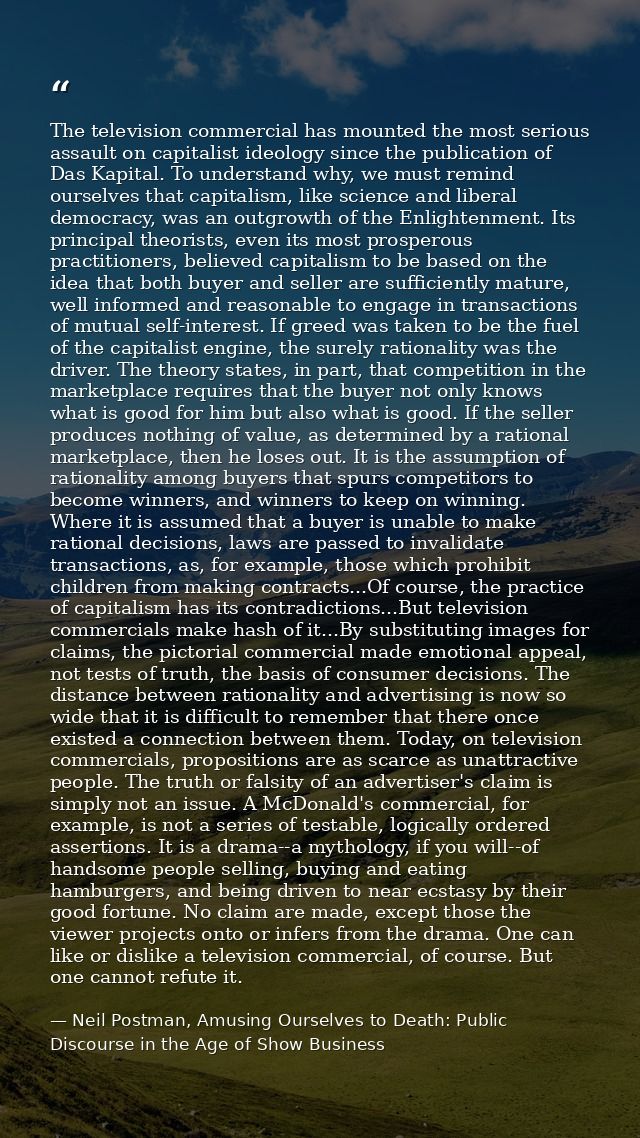 The television commercial has mounted the most serious assault on capitalist ideology since the publication of Das Kapit — Neil Postman, Amusing Ourselves to Death: Public Discourse in the Age of Show Business