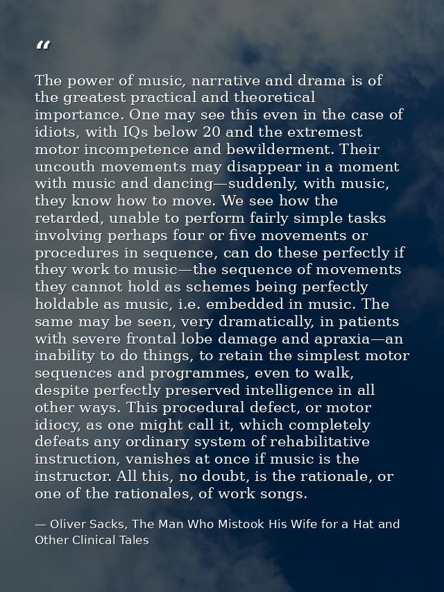 The power of music, narrative and drama is of the greatest practical and theoretical importance. One may see this even i — Oliver Sacks, The Man Who Mistook His Wife for a Hat and Other Clinical Tales