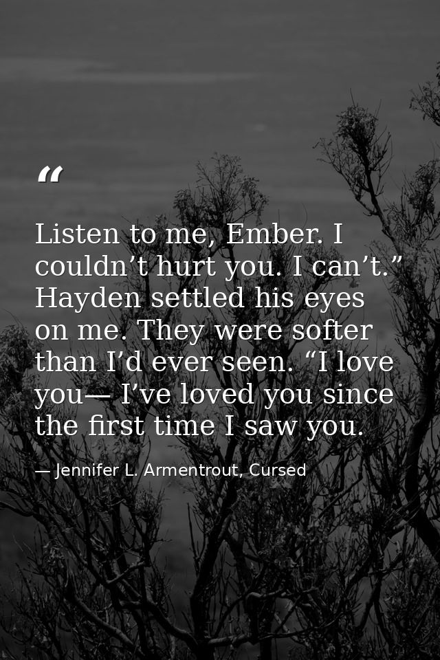 Listen to me, Ember. I couldn’t hurt you. I can’t.” Hayden settled his eyes on me. They were softer than I’d ever seen.  — Jennifer L. Armentrout, Cursed
