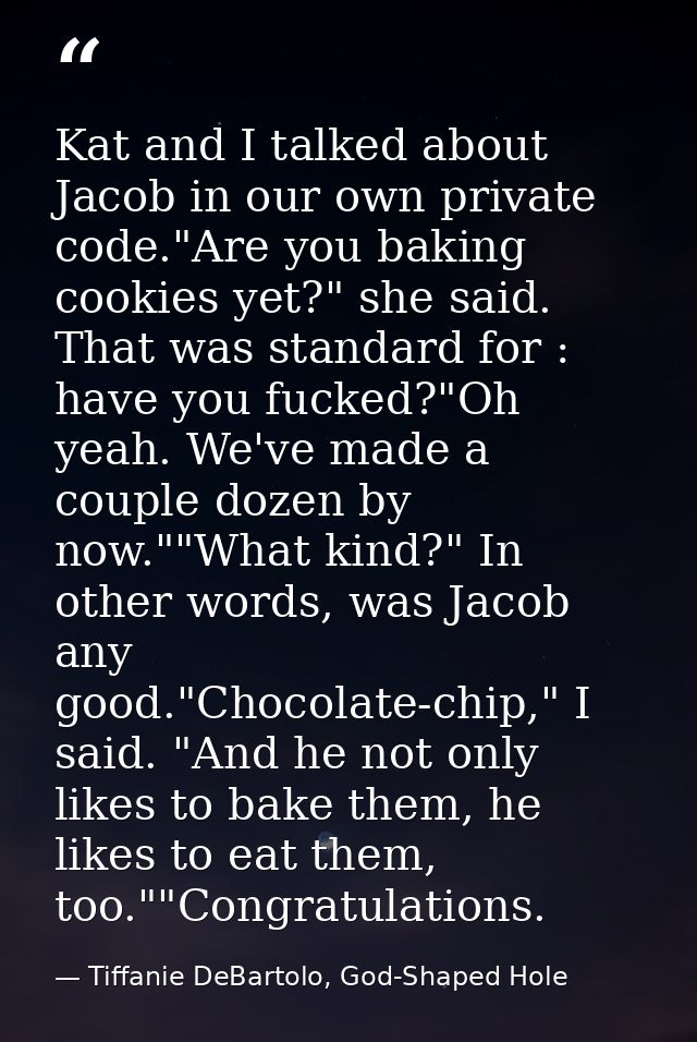 Kat and I talked about Jacob in our own private code."Are you baking cookies yet?" she said. That was standard for : hav — Tiffanie DeBartolo, God-Shaped Hole