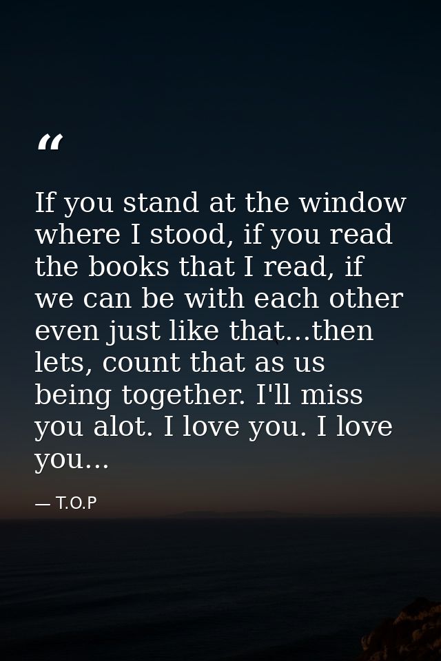 If you stand at the window where I stood, if you read the books that I read, if we can be with each other even just like — T.O.P