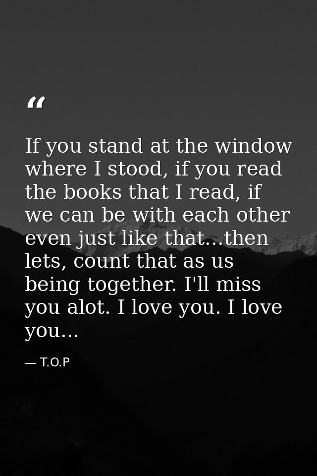 If you stand at the window where I stood, if you read the books that I read, if we can be with each other even just like — T.O.P