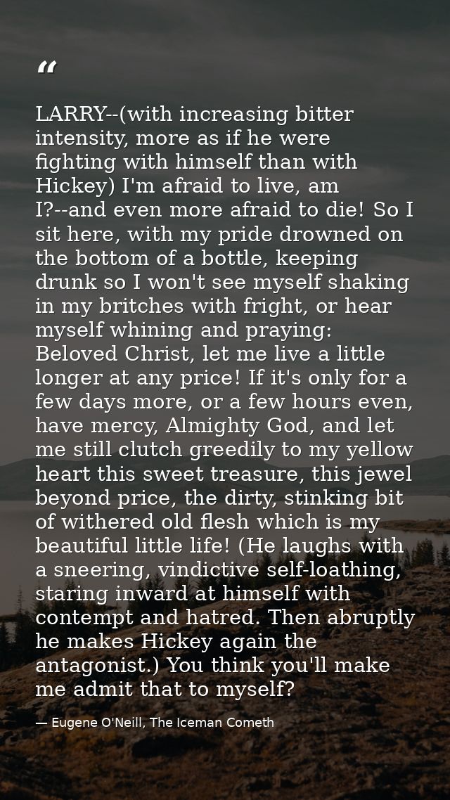LARRY--(with increasing bitter intensity, more as if he were fighting with himself than with Hickey) I'm afraid to live, — Eugene O'Neill, The Iceman Cometh