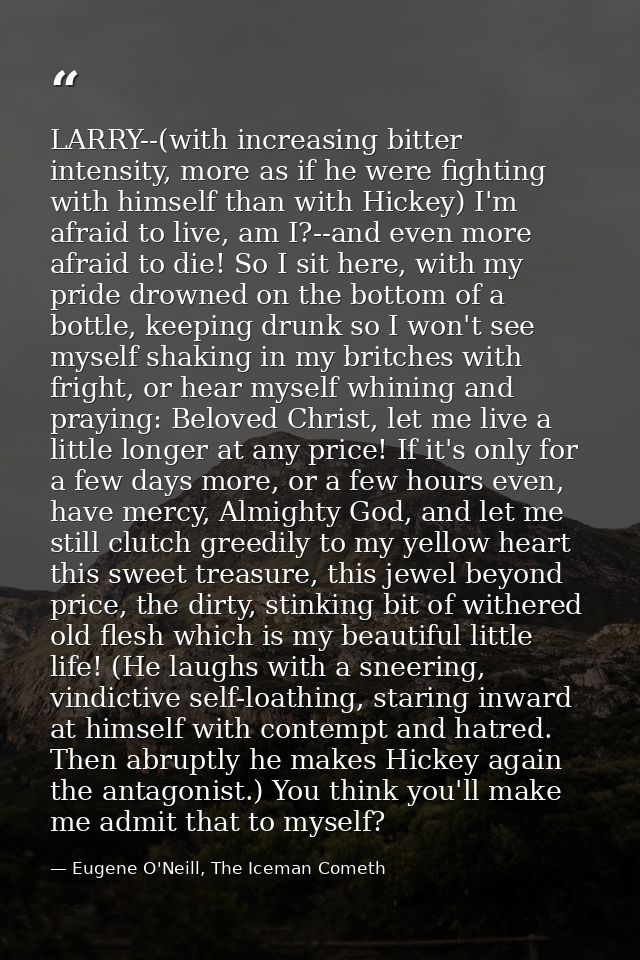 LARRY--(with increasing bitter intensity, more as if he were fighting with himself than with Hickey) I'm afraid to live, — Eugene O'Neill, The Iceman Cometh