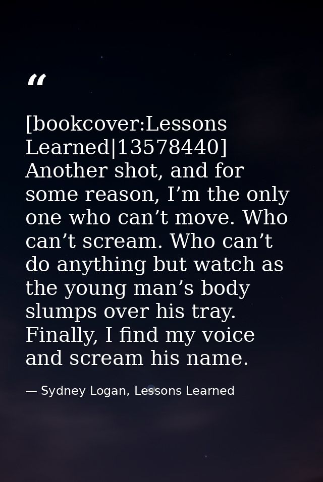 [bookcover:Lessons Learned|13578440] Another shot, and for some reason, I’m the only one who can’t move. Who can’t screa — Sydney Logan, Lessons Learned