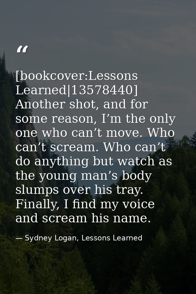 [bookcover:Lessons Learned|13578440] Another shot, and for some reason, I’m the only one who can’t move. Who can’t screa — Sydney Logan, Lessons Learned