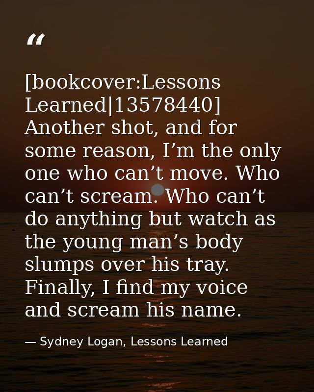 [bookcover:Lessons Learned|13578440] Another shot, and for some reason, I’m the only one who can’t move. Who can’t screa — Sydney Logan, Lessons Learned