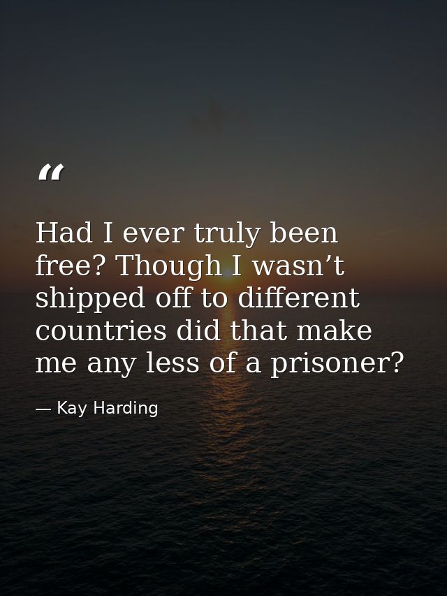 Had I ever truly been free? Though I wasn’t shipped off to different countries did that make me any less of a prisoner? — Kay Harding