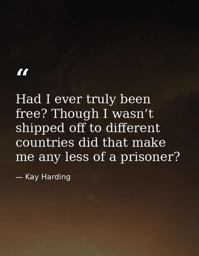 Had I ever truly been free? Though I wasn’t shipped off to different countries did that make me any less of a prisoner? — Kay Harding