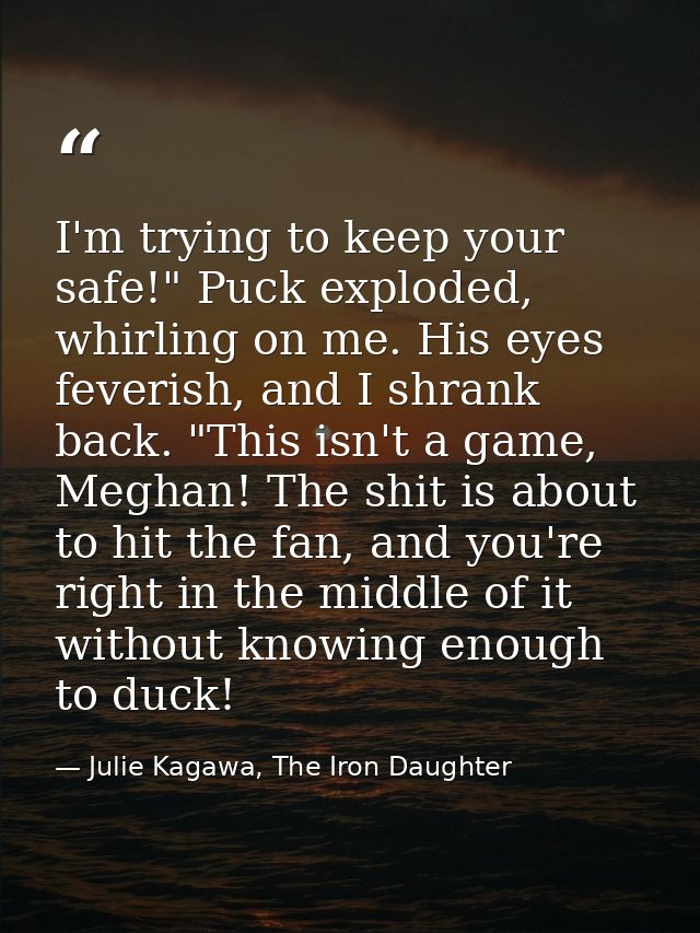 I'm trying to keep your safe!" Puck exploded, whirling on me. His eyes feverish, and I shrank back. "This isn't a game,  — Julie Kagawa, The Iron Daughter