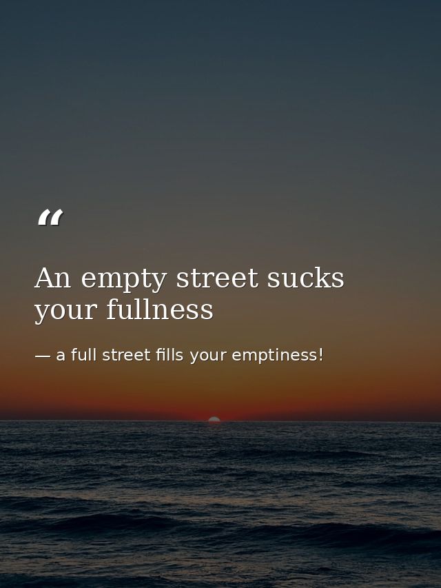 An empty street sucks your fullness — a full street fills your emptiness!