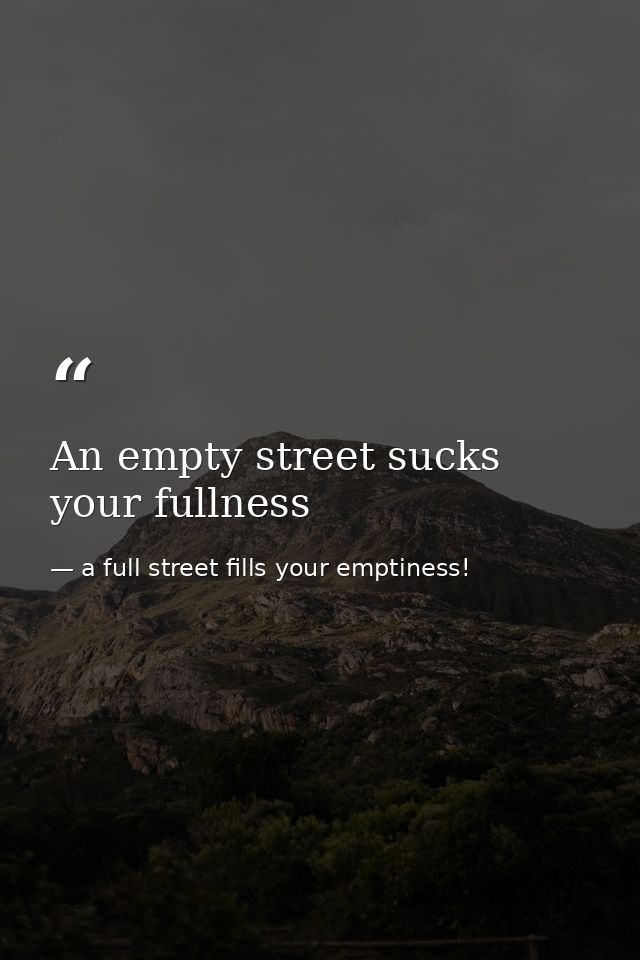 An empty street sucks your fullness — a full street fills your emptiness!